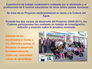 Experiencia de trabajo colaborativo realizada por el alumnado y el profesorado de 8 centros educativos de otros tantos países europeos. Se trata de un Proyecto medioambiental en torno a la Cultura del Agua. Durante los dos cursos de desarrollo del Proyecto (2009-2011), los Centros participantes han realizado un trabajo de investigación, reflexión y creación sobre la temática reseñada. Además de las movilidades o visitas a los diferentes países, el Proyecto se desarrolla fundamentalmente como una comunidad virtual de aprendizaje. 