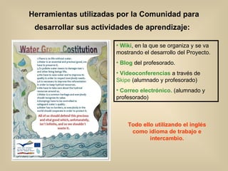Herramientas utilizadas por la Comunidad para desarrollar sus actividades de aprendizaje:   Wiki , en la que se organiza y se va mostrando el desarrollo del Proyecto. Blog  del profesorado. Videoconferencias  a través de  Skipe  (alumnado y profesorado) Correo electrónico.  (alumnado y profesorado) Todo ello utilizando el inglés como idioma de trabajo e intercambio. 