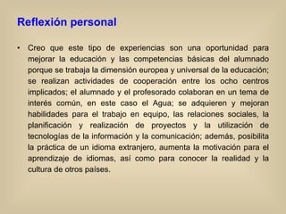 Reflexión personal Creo que este tipo de experiencias son una oportunidad para mejorar la educación y las competencias básicas del alumnado porque se trabaja la dimensión europea y universal de la educación; se realizan actividades de cooperación entre los ocho centros implicados; el alumnado y el profesorado colaboran en un tema de interés común, en este caso el Agua; se adquieren y mejoran habilidades para el trabajo en equipo, las relaciones sociales, la planificación y realización de proyectos y la utilización de tecnologías de la información y la comunicación; además, posibilita la práctica de un idioma extranjero, aumenta la motivación para el aprendizaje de idiomas, así como para conocer la realidad y la cultura de otros países. 