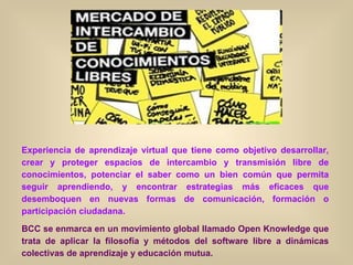 Experiencia de aprendizaje virtual que tiene como objetivo desarrollar, crear y proteger espacios de intercambio y transmisión libre de conocimientos, potenciar el saber como un bien común que permita seguir aprendiendo, y encontrar estrategias más eficaces que desemboquen en nuevas formas de comunicación, formación o participación ciudadana. BCC se enmarca en un movimiento global llamado Open Knowledge que trata de aplicar la filosofía y métodos del software libre a dinámicas colectivas de aprendizaje y educación mutua.   