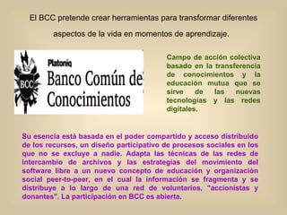 El BCC pretende crear herramientas para transformar diferentes aspectos de la vida en momentos de aprendizaje.   Campo de acción colectiva basado en la transferencia de conocimientos y la educación mutua que se sirve de las nuevas tecnologías y las redes digitales.   Su esencia está basada en el poder compartido y acceso distribuido de los recursos, un diseño participativo de procesos sociales en los que no se excluye a nadie. Adapta las técnicas de las redes de intercambio de archivos y las estrategias del movimiento del software libre a un nuevo concepto de educación y organización social peer-to-peer, en el cual la información se fragmenta y se distribuye a lo largo de una red de voluntarios, "accionistas y donantes". La participación en BCC es abierta.  