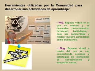 Herramientas utilizadas por la Comunidad para desarrollar sus actividades de aprendizaje: Wiki .  Espacio virtual en el que se ofrecen y se demandan conocimientos, formación, habilidades,… para ser compartidas y mejorar nuestro aprendizaje como ciudadanos. Blog.   Espacio virtual a través del que se van compartiendo acciones y estrategias de intercambio de conocimientos y educación mutua. 