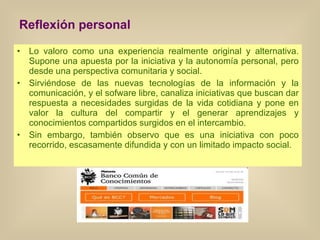 Reflexión personal Lo valoro como una experiencia realmente original y alternativa. Supone una apuesta por la iniciativa y la autonomía personal, pero desde una perspectiva comunitaria y social. Sirviéndose de las nuevas tecnologías de la información y la comunicación, y el sofware libre, canaliza iniciativas que buscan dar respuesta a necesidades surgidas de la vida cotidiana y pone en valor la cultura del compartir y el generar aprendizajes y conocimientos compartidos surgidos en el intercambio. Sin embargo, también observo que es una iniciativa con poco recorrido, escasamente difundida y con un limitado impacto social. 
