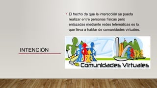 INTENCIÓN
• El hecho de que la interacción se pueda
realizar entre personas físicas pero
enlazadas mediante redes telemáticas es lo
que lleva a hablar de comunidades virtuales.
 