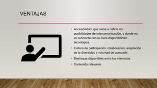 VENTAJAS
• Accesibilidad, que viene a definir las
posibilidades de intercomunicación, y donde no
es suficiente con la mera disponibilidad
tecnológica.
• Cultura de participación, colaboración, aceptación
de la diversidad y voluntad de compartir.
• Destrezas disponibles entre los miembros.
• Contenido relevante.
 