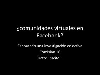 ¿comunidades virtuales en Facebook? Esbozando una investigación colectiva Comisión 16 Datos Piscitelli 