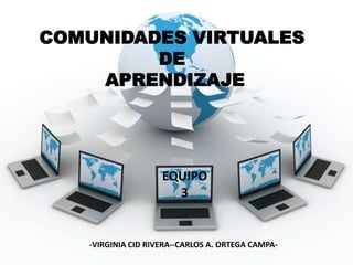 COMUNIDADES VIRTUALES DE APRENDIZAJE EQUIPO 3 -VIRGINIA CID RIVERA--CARLOS A. ORTEGA CAMPA- 