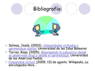 Bibliografía:




 Salinas, Jesús. (2003). Comunidades virtuales y
  aprendizaje digital. Universidad de las Islas Baleares
 Torres, Rosa. (2005). Repensando lo educativo desde
  el desarrollo local y desde el aprendizaje. Universidad
  de las Américas Puebla.
 Comunidad virtual. (2009, 13) de agosto. Wikipedia, La
  enciclopedia libre.
 