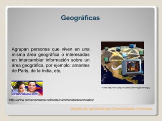 Geográficas Objeto de Aprendizaje-Comunidades Virtuales Agrupan personas que viven en una misma área geográfica o interesadas en intercambiar información sobre un área geográfica, por ejemplo: amantes de Paris, de la India, etc. Fuente: http://www.udlap.mx/udlahoy/247/images/a9108.jpg http://www.redvenezolana.net/comun/comunidadesvirtuales/ 
