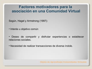 Factores motivadores para la  asociación en una Comunidad Virtual Objeto de Aprendizaje-Comunidades Virtuales Según, Hagel y Armstrong (1997): Interés u objetivo común Deseo de compartir y disfrutar experiencias o establecer relaciones sociales. Necesidad de realizar transacciones de diversa índole. 