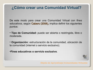 ¿Cómo crear una Comunidad Virtual? Objeto de Aprendizaje-Comunidades Virtuales De este modo para crear una Comunidad Virtual con  fines educativos , según  Cabero (2006),  implica definir los siguientes puntos: Tipo de Comunidad:  puede ser abierta o restringida, libre o moderada. Organización:  estructuración de la comunidad, ubicación de la comunidad (internet o servicio exclusivo) ‏ . Fines educativos o servicio exclusivo . 