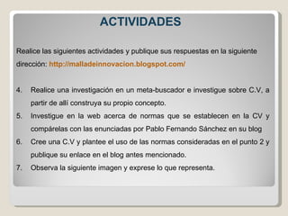 ACTIVIDADES Realice las siguientes actividades y publique sus respuestas en la siguiente dirección:  http://malladeinnovacion.blogspot.com/  Realice una investigación en un meta-buscador e investigue sobre C.V, a partir de allí construya su propio concepto.  Investigue en la web acerca de normas que se establecen en la CV y compárelas con las enunciadas por Pablo Fernando Sánchez en su blog  Cree una C.V y plantee el uso de las normas consideradas en el punto 2 y publique su enlace en el blog antes mencionado. Observa la siguiente imagen y exprese lo que representa. 