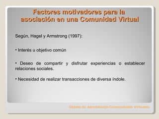 Factores motivadores para la  asociación en una Comunidad Virtual Objeto de Aprendizaje-Comunidades Virtuales Según, Hagel y Armstrong (1997): Interés u objetivo común Deseo de compartir y disfrutar experiencias o establecer relaciones sociales. Necesidad de realizar transacciones de diversa índole. 
