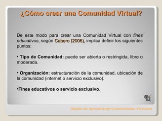 ¿Cómo crear una Comunidad Virtual? Objeto de Aprendizaje-Comunidades Virtuales De este modo para crear una Comunidad Virtual con  fines educativos , según  Cabero (2006),  implica definir los siguientes puntos: Tipo de Comunidad:  puede ser abierta o restringida, libre o moderada. Organización:  estructuración de la comunidad, ubicación de la comunidad (internet o servicio exclusivo) ‏ . Fines educativos o servicio exclusivo . 