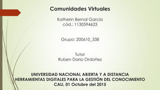 Comunidades Virtuales
Katherin Bernal Garcia
cód.: 1130594623
Grupo: 200610_338
Tutor
Ruben Dario Ordoñez
UNIVERSIDAD NACIONAL ABIERTA Y A DISTANCIA
HERRAMIENTAS DIGITALES PARA LA GESTIÓN DEL CONOCIMIENTO
CALI, 01 Octubre del 2015
 