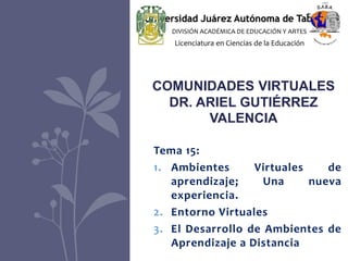 Tema 15:
1. Ambientes Virtuales de
aprendizaje; Una nueva
experiencia.
2. Entorno Virtuales
3. El Desarrollo de Ambientes de
Aprendizaje a Distancia
COMUNIDADES VIRTUALES
DR. ARIEL GUTIÉRREZ
VALENCIA
Universidad Juárez Autónoma de Tabasco
DIVISIÓN ACADÉMICA DE EDUCACIÓN Y ARTES
Licenciatura en Ciencias de la Educación
 
