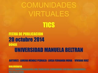 COMUNIDADES 
VIRTUALES 
TICS 
FECHA DE PUBLICACION 
20 octubre 2014 
DÓNDE 
UNIVERSIDAD MANUELA BELTRAN 
AUTORES ·LORENA MÉNDEZ PEDRAZA· LUISA FERNANDA MORA · VIVIANA RUIZ 
BIBLIOGRAFIA 
HTTP://WWW.MONOGRAFIAS.COM/TRABAJOS16/COMUNIDADES-VIRTUALES/COMUNIDADES-VIRTUALES. 
SHTML 
 