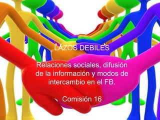 LAZOS DEBILES Relaciones sociales, difusión de la información y modos de intercambio en el FB. Comisión 16 