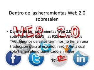 Dentro de las herramientas Web 2.0
sobresalen
• Dentro de las herramientas Web 2.0
sobresalen los BLOG, las RSS, las WIKI y los
TAG. Algunos de estos términos no tienen una
traducción clara al español, razón por la cual
solo tienen pleno significado en inglés
 