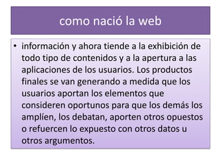 como nació la web
• información y ahora tiende a la exhibición de
todo tipo de contenidos y a la apertura a las
aplicaciones de los usuarios. Los productos
finales se van generando a medida que los
usuarios aportan los elementos que
consideren oportunos para que los demás los
amplíen, los debatan, aporten otros opuestos
o refuercen lo expuesto con otros datos u
otros argumentos.
 