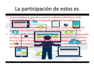 La participación de estos es
• Se reúnen personas para intercomunicar mediante ordenadores y redes,
interactuando de una forma continuada y siguiendo una reglas
preestablecidas.
• El intercambio de información (formal e informal) y el flujo de información
dentro de una comunidad virtual constituyen elementos fundamentales.
• La existencia de comunidades virtuales entre profesionales para el intercambio
de ideas y experiencias y el desarrollo profesional y personal de sus miembros,
tiene su origen en las grandes posibilidades de socialización y de intercambio
personal que proporcionan las redes. Constituyen un entorno privilegiado de
aprendizaje sobre relaciones profesionales.
 