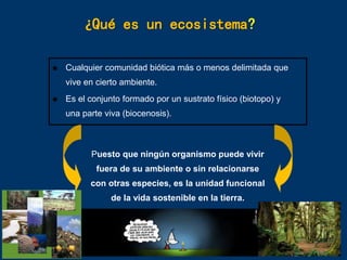 ¿Qué es un ecosistema?
 Cualquier comunidad biótica más o menos delimitada que
vive en cierto ambiente.
 Es el conjunto formado por un sustrato físico (biotopo) y
una parte viva (biocenosis).
Puesto que ningún organismo puede vivir
fuera de su ambiente o sin relacionarse
con otras especies, es la unidad funcional
de la vida sostenible en la tierra.
 