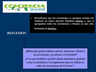 • Recordemos que los ecosistemas se agrupan cuando son
similares en clases mayores llamadas biomas y, que si
agrupamos todos los ecosistemas o biomas en uno solo,
formamos la biosfera.
REFLEXIÓN
¿Hasta qué grado podemos afectar, trastornar o destruir
un ecosistema y no afectar a la biosfera?
¿Y en qué medida es posible alterar parámetros globales
como la atmósfera o la temperatura antes de influir en
todos los ecosistemas de la Tierra ?
 