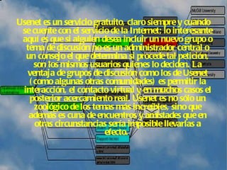 Usenet es un servicio gratuito, claro siempre y cuando se cuente con el servicio de la Internet; lo interesante aquí es que si alguien desea incluir un nuevo grupo o tema de discusión no es un administrador central o un consejo el que determina si procede tal petición, son los mismos usuarios quienes lo deciden. La ventaja de grupos de discusión como los de Usenet (como algunas otras comunidades) es permitir la interacción, el contacto virtual y en muchos casos el posterior acercamiento real. Usenet es no sólo un zoológico de los temas más increíbles, sino que además es cuna de encuentros y amistades que en otras circunstancias sería imposible llevarlas a efecto.   