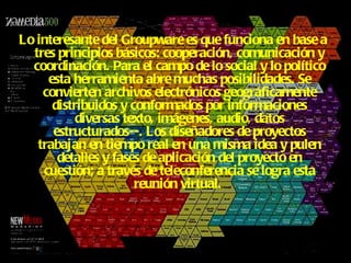 Lo interesante del Groupware es que funciona en base a tres principios básicos: cooperación, comunicación y coordinación. Para el campo de lo social y lo político esta herramienta abre muchas posibilidades. Se convierten archivos electrónicos geográficamente distribuidos y conformados por informaciones diversas texto, imágenes, audio, datos estructurados--. Los diseñadores de proyectos trabajan en tiempo real en una misma idea y pulen detalles y fases de aplicación del proyecto en cuestión; a través de teleconferencia se logra esta reunión virtual.   