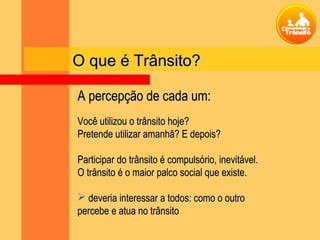 Você utilizou o trânsito hoje?Você utilizou o trânsito hoje?
Pretende utilizar amanhã? E depois?Pretende utilizar amanhã? E depois?
Participar do trânsito é compulsório, inevitável.Participar do trânsito é compulsório, inevitável.
O trânsito é o maior palco social que existe.O trânsito é o maior palco social que existe.
 deveria interessar a todos: como o outrodeveria interessar a todos: como o outro
percebe e atua no trânsitopercebe e atua no trânsito
O que é Trânsito?O que é Trânsito?
A percepção de cada um:A percepção de cada um:
 