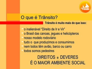 O que é Trânsito?O que é Trânsito?
 o inalienável “Direito de Ir e Vir”o inalienável “Direito de Ir e Vir”
 o Brasil das canoas, jegues e helicópteroso Brasil das canoas, jegues e helicópteros
 nosso modelo rodoviárionosso modelo rodoviário
 tudo o que produzimos e consumimostudo o que produzimos e consumimos
 nem todos têm avião, barco ou carronem todos têm avião, barco ou carro
 todos somos pedestrestodos somos pedestres
DIREITOSDIREITOS ee DEVERESDEVERES
É O MAIOR AMBIENTE SOCIALÉ O MAIOR AMBIENTE SOCIAL
Trânsito é muito mais do que isso:Trânsito é muito mais do que isso:
 