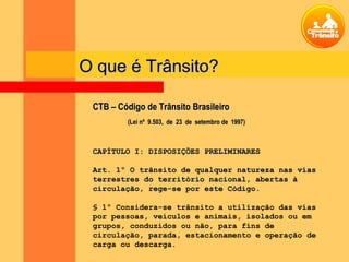 CTB – Código de Trânsito BrasileiroCTB – Código de Trânsito Brasileiro
(Lei nº 9.503, de 23 de setembro de 1997)(Lei nº 9.503, de 23 de setembro de 1997)
CAPÍTULO I: DISPOSIÇÕES PRELIMINARESCAPÍTULO I: DISPOSIÇÕES PRELIMINARES
Art. 1º O trânsito de qualquer natureza nas viasArt. 1º O trânsito de qualquer natureza nas vias
terrestres do território nacional, abertas àterrestres do território nacional, abertas à
circulação, rege-se por este Código.circulação, rege-se por este Código.
§ 1º Considera-se trânsito a utilização das vias
por pessoas, veículos e animais, isolados ou em
grupos, conduzidos ou não, para fins de
circulação, parada, estacionamento e operação de
carga ou descarga.
O que é Trânsito?O que é Trânsito?
 