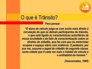 O que é Trânsito?O que é Trânsito?
““O dono do veículo julga-se com muito mais direito àO dono do veículo julga-se com muito mais direito à
circulação do que os demais participantes do trânsito,circulação do que os demais participantes do trânsito,
o que está ligado às características autoritárias dao que está ligado às características autoritárias da
nossa sociedade e da falta de conscientização sobre osnossa sociedade e da falta de conscientização sobre os
direitos do cidadão, que faz com que os motoristasdireitos do cidadão, que faz com que os motoristas
ocupem o espaço viário com violência. O pedestre, porocupem o espaço viário com violência. O pedestre, por
sua vez, assume o papel de cidadão de segunda classe,sua vez, assume o papel de cidadão de segunda classe,
numa cidade que é cada vez mais o habitat do veículo enuma cidade que é cada vez mais o habitat do veículo e
o antihabitat do homem.”o antihabitat do homem.”
(Vasconcelos, 1985)(Vasconcelos, 1985)
Para pensar:Para pensar:
 