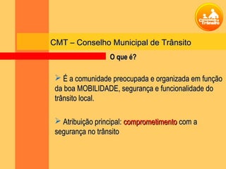 CMT – Conselho Municipal de TrânsitoCMT – Conselho Municipal de Trânsito
 É a comunidade preocupada e organizada em funçãoÉ a comunidade preocupada e organizada em função
da boa MOBILIDADE, segurança e funcionalidade doda boa MOBILIDADE, segurança e funcionalidade do
trânsito local.trânsito local.
 Atribuição principal:Atribuição principal: comprometimentocomprometimento com acom a
segurança no trânsitosegurança no trânsito
O que é?O que é?
 