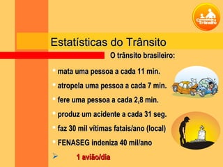 Estatísticas do TrânsitoEstatísticas do Trânsito
 mata uma pessoa a cada 11 min.mata uma pessoa a cada 11 min.
 atropela uma pessoa a cada 7 min.atropela uma pessoa a cada 7 min.
 fere uma pessoa a cada 2,8 min.fere uma pessoa a cada 2,8 min.
 produz um acidente a cada 31 seg.produz um acidente a cada 31 seg.
 faz 30 mil vítimas fatais/ano (local)faz 30 mil vítimas fatais/ano (local)
 FENASEG indeniza 40 mil/anoFENASEG indeniza 40 mil/ano
 1 avião/dia1 avião/dia
O trânsito brasileiro:O trânsito brasileiro:
 
