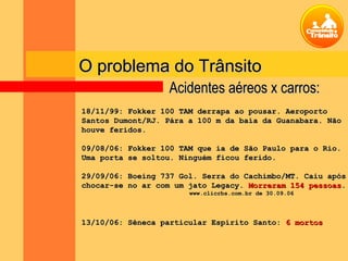 O problema do TrânsitoO problema do Trânsito
18/11/99: Fokker 100 TAM derrapa ao pousar. Aeroporto18/11/99: Fokker 100 TAM derrapa ao pousar. Aeroporto
Santos Dumont/RJ. Pára a 100 m da baía da Guanabara. NãoSantos Dumont/RJ. Pára a 100 m da baía da Guanabara. Não
houve feridos.houve feridos.
09/08/06: Fokker 100 TAM que ia de São Paulo para o Rio.09/08/06: Fokker 100 TAM que ia de São Paulo para o Rio.
Uma porta se soltou. Ninguém ficou ferido.Uma porta se soltou. Ninguém ficou ferido.
29/09/06: Boeing 737 Gol. Serra do Cachimbo/MT. Caiu após29/09/06: Boeing 737 Gol. Serra do Cachimbo/MT. Caiu após
chocar-se no ar com um jato Legacy.chocar-se no ar com um jato Legacy. Morreram 154 pessoasMorreram 154 pessoas..
www.clicrbs.com.br de 30.09.06www.clicrbs.com.br de 30.09.06
13/10/06: Sêneca particular Espírito Santo:13/10/06: Sêneca particular Espírito Santo: 6 mortos6 mortos
Acidentes aéreos x carros:Acidentes aéreos x carros:
 