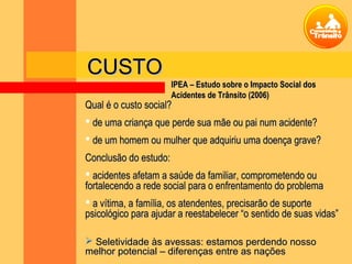 Qual é o custo social?Qual é o custo social?
 de uma criança que perde sua mãe ou pai num acidente?de uma criança que perde sua mãe ou pai num acidente?
 de um homem ou mulher que adquiriu uma doença grave?de um homem ou mulher que adquiriu uma doença grave?
Conclusão do estudo:Conclusão do estudo:
 acidentes afetam a saúde da familiar, comprometendo ouacidentes afetam a saúde da familiar, comprometendo ou
fortalecendo a rede social para o enfrentamento do problemafortalecendo a rede social para o enfrentamento do problema
 a vítima, a família, os atendentes, precisarão de suportea vítima, a família, os atendentes, precisarão de suporte
psicológico para ajudar a reestabelecer “o sentido de suas vidas”psicológico para ajudar a reestabelecer “o sentido de suas vidas”
 Seletividade às avessas: estamos perdendo nossoSeletividade às avessas: estamos perdendo nosso
melhor potencial – diferenças entre as naçõesmelhor potencial – diferenças entre as nações
CUSTOCUSTO
IPEA – Estudo sobre o Impacto Social dosIPEA – Estudo sobre o Impacto Social dos
Acidentes de Trânsito (2006)Acidentes de Trânsito (2006)
 
