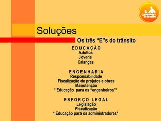 E D U C A Ç Ã OE D U C A Ç Ã O
AdultosAdultos
JovensJovens
CriançasCrianças
E N G E N H A R I AE N G E N H A R I A
ResponsabilidadeResponsabilidade
Fiscalização de projetos e obrasFiscalização de projetos e obras
ManutençãoManutenção
* Educação para os “engenheiros”** Educação para os “engenheiros”*
E S F O R Ç O L E G A LE S F O R Ç O L E G A L
LegislaçãoLegislação
FiscalizaçãoFiscalização
* Educação para os administradores** Educação para os administradores*
SoluçõesSoluções
Os três “E”s do trânsitoOs três “E”s do trânsito
 