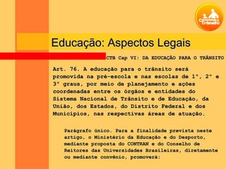 Educação: Aspectos LegaisEducação: Aspectos Legais
Art. 76. A educação para o trânsito seráArt. 76. A educação para o trânsito será
promovida na pré-escola e nas escolas de 1º, 2º epromovida na pré-escola e nas escolas de 1º, 2º e
3º graus, por meio de planejamento e ações3º graus, por meio de planejamento e ações
coordenadas entre os órgãos e entidades docoordenadas entre os órgãos e entidades do
Sistema Nacional de Trânsito e de Educação, daSistema Nacional de Trânsito e de Educação, da
União, dos Estados, do Distrito Federal e dosUnião, dos Estados, do Distrito Federal e dos
Municípios, nas respectivas áreas de atuação.Municípios, nas respectivas áreas de atuação.
Parágrafo único. Para a finalidade prevista nesteParágrafo único. Para a finalidade prevista neste
artigo, o Ministério da Educação e do Desporto,artigo, o Ministério da Educação e do Desporto,
mediante proposta do CONTRAN e do Conselho demediante proposta do CONTRAN e do Conselho de
Reitores das Universidades Brasileiras, diretamenteReitores das Universidades Brasileiras, diretamente
ou mediante convênio, promoverá:ou mediante convênio, promoverá:
CTB Cap VI: DA EDUCAÇÃO PARA O TRÂNSITOCTB Cap VI: DA EDUCAÇÃO PARA O TRÂNSITO
 