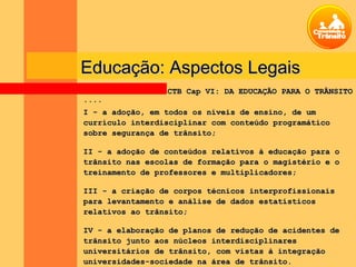Educação: Aspectos LegaisEducação: Aspectos Legais
........
I - a adoção, em todos os níveis de ensino, de umI - a adoção, em todos os níveis de ensino, de um
currículo interdisciplinar com conteúdo programáticocurrículo interdisciplinar com conteúdo programático
sobre segurança de trânsito;sobre segurança de trânsito;
II - a adoção de conteúdos relativos à educação para oII - a adoção de conteúdos relativos à educação para o
trânsito nas escolas de formação para o magistério e otrânsito nas escolas de formação para o magistério e o
treinamento de professores e multiplicadores;treinamento de professores e multiplicadores;
III - a criação de corpos técnicos interprofissionaisIII - a criação de corpos técnicos interprofissionais
para levantamento e análise de dados estatísticospara levantamento e análise de dados estatísticos
relativos ao trânsito;relativos ao trânsito;
IV - a elaboração de planos de redução de acidentes deIV - a elaboração de planos de redução de acidentes de
trânsito junto aos núcleos interdisciplinarestrânsito junto aos núcleos interdisciplinares
universitários de trânsito, com vistas à integraçãouniversitários de trânsito, com vistas à integração
universidades-sociedade na área de trânsito.universidades-sociedade na área de trânsito.
CTB Cap VI: DA EDUCAÇÃO PARA O TRÂNSITOCTB Cap VI: DA EDUCAÇÃO PARA O TRÂNSITO
 