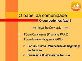 O papel da comunidadeO papel da comunidade
organização + açãoorganização + ação
 Fórum Catarinense (Programa PARE)Fórum Catarinense (Programa PARE)
 Fórum Mineiro (Programa PARE)Fórum Mineiro (Programa PARE)
 Fórum Estadual Paranaense de SegurançaFórum Estadual Paranaense de Segurança
no Trânsitono Trânsito
 Conselhos Municipais de TrânsitoConselhos Municipais de Trânsito
O que podemos fazer?O que podemos fazer?
 