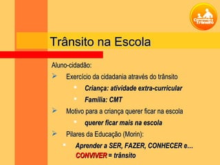 Aluno-cidadão:Aluno-cidadão:
 Exercício da cidadania através do trânsitoExercício da cidadania através do trânsito
 Criança: atividade extra-curricularCriança: atividade extra-curricular
 Família: CMTFamília: CMT
 Motivo para a criança querer ficar na escolaMotivo para a criança querer ficar na escola
 querer ficar mais na escolaquerer ficar mais na escola
 Pilares da Educação (Morin):Pilares da Educação (Morin):
 Aprender a SER, FAZER, CONHECER e…Aprender a SER, FAZER, CONHECER e…
CONVIVERCONVIVER = trânsito= trânsito
Trânsito na EscolaTrânsito na Escola
 