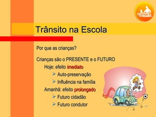 Trânsito na EscolaTrânsito na Escola
Por que as crianças?Por que as crianças?
Crianças são o PRESENTE e o FUTUROCrianças são o PRESENTE e o FUTURO
Hoje: efeitoHoje: efeito imediatoimediato
 Auto-preservaçãoAuto-preservação
 Influência na famíliaInfluência na família
Amanhã: efeitoAmanhã: efeito prolongadoprolongado
 Futuro cidadãoFuturo cidadão
 Futuro condutorFuturo condutor
 
