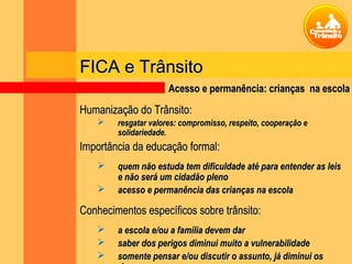 FICA e TrânsitoFICA e Trânsito
Humanização do Trânsito:Humanização do Trânsito:
 resgatar valores: compromisso, respeito, cooperação eresgatar valores: compromisso, respeito, cooperação e
solidariedade.solidariedade.
Importância da educação formal:Importância da educação formal:
 quem não estuda tem dificuldade até para entender as leisquem não estuda tem dificuldade até para entender as leis
e não será um cidadão plenoe não será um cidadão pleno
 acesso e permanência das crianças na escolaacesso e permanência das crianças na escola
Conhecimentos específicos sobre trânsito:Conhecimentos específicos sobre trânsito:
 a escola e/ou a família devem dara escola e/ou a família devem dar
 saber dos perigos diminui muito a vulnerabilidadesaber dos perigos diminui muito a vulnerabilidade
 somente pensar e/ou discutir o assunto, já diminui ossomente pensar e/ou discutir o assunto, já diminui os
Acesso e permanência: crianças na escolaAcesso e permanência: crianças na escola
 