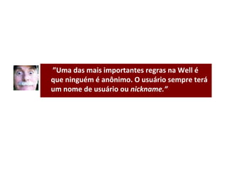  ” Uma das mais importantes regras na Well é que ninguém é anônimo. O usuário sempre terá um nome de usuário ou  nickname.” 