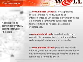A concepção de comunidade virtual, segundo Howard Rheingold As  comunidades virtuais  são os agregados sociais surgidos na Rede, quando os intervenientes de um debate o levam por diante em número e sentimento suficientes para formarem teias de relações pessoais no cyberespaço.   A  comunidade virtual  está relacionada com o conceito de bens coletivos: o capital social na rede, o capital intelectual e a comunhão.   As  comunidades virtuais  possibilitam através das CMC, uma nova maneira de relacionamento entre indivíduos e consequentemente altera sua identidade e forma de existir. 