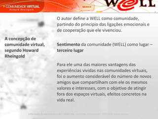 O autor define a WELL como comunidade, partindo do principio das ligações emocionais e de cooperação que ele vivenciou.   Sentimento  da comunidade (WELL) como lugar –  terceiro lugar   Para ele uma das maiores vantagens das experiências vividas nas comunidades virtuais, foi o aumento considerável do número de novos amigos que compartilham com ele os mesmos valores e interesses, com o objetivo de atingir fora dos espaços virtuais, efeitos concretos na vida real. A concepção de comunidade virtual, segundo Howard Rheingold 