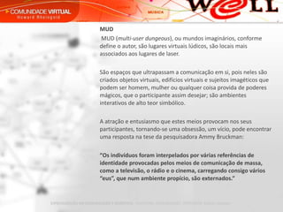MUD   MUD ( multi-user dungeous ), ou mundos imaginários, conforme define o autor, são lugares virtuais lúdicos, são locais mais associados aos lugares de laser.   São espaços que ultrapassam a comunicação em si, pois neles são criados objetos virtuais, edifícios virtuais e sujeitos imagéticos que podem ser homem, mulher ou qualquer coisa provida de poderes mágicos, que o participante assim desejar; são ambientes interativos de alto teor simbólico.   A atração e entusiasmo que estes meios provocam nos seus participantes, tornando-se uma obsessão, um vício, pode encontrar uma resposta na tese da pesquisadora Ammy Bruckman:    “ Os indivíduos foram interpelados por várias referências de identidade provocadas pelos meios de comunicação de massa, como a televisão, o rádio e o cinema, carregando consigo vários “eus”, que num ambiente propício, são externados.” 