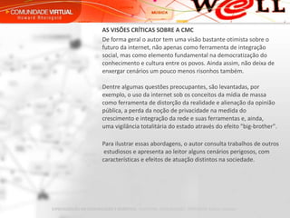 AS VISÕES CRÍTICAS SOBRE A CMC De forma geral o autor tem uma visão bastante otimista sobre o futuro da internet, não apenas como ferramenta de integração social, mas como elemento fundamental na democratização do conhecimento e cultura entre os povos. Ainda assim, não deixa de enxergar cenários um pouco menos risonhos também. Dentre algumas questões preocupantes, são levantadas, por exemplo, o uso da internet sob os conceitos da mídia de massa como ferramenta de distorção da realidade e alienação da opinião pública, a perda da noção de privacidade na medida do crescimento e integração da rede e suas ferramentas e, ainda,  uma vigilância totalitária do estado através do efeito "big-brother".        Para ilustrar essas abordagens, o autor consulta trabalhos de outros  estudiosos e apresenta ao leitor alguns cenários perigosos, com características e efeitos de atuação distintos na sociedade. 
