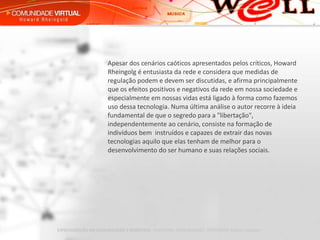 Apesar dos cenários caóticos apresentados pelos críticos, Howard  Rheingolg é entusiasta da rede e considera que medidas de regulação podem e devem ser discutidas, e afirma principalmente que os efeitos positivos e negativos da rede em nossa sociedade e especialmente em nossas vidas está ligado à forma como fazemos uso dessa tecnologia. Numa última análise o autor recorre à ideia fundamental de que o segredo para a "libertação", independentemente ao cenário, consiste na formação de indivíduos bem  instruídos e capazes de extrair das novas tecnologias aquilo que elas tenham de melhor para o desenvolvimento do ser humano e suas relações sociais.  